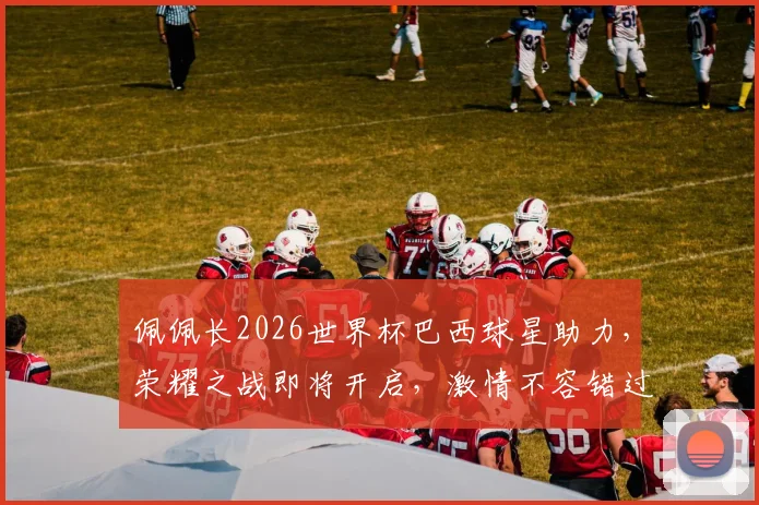 佩佩长2026世界杯巴西球星助力，荣耀之战即将开启，激情不容错过