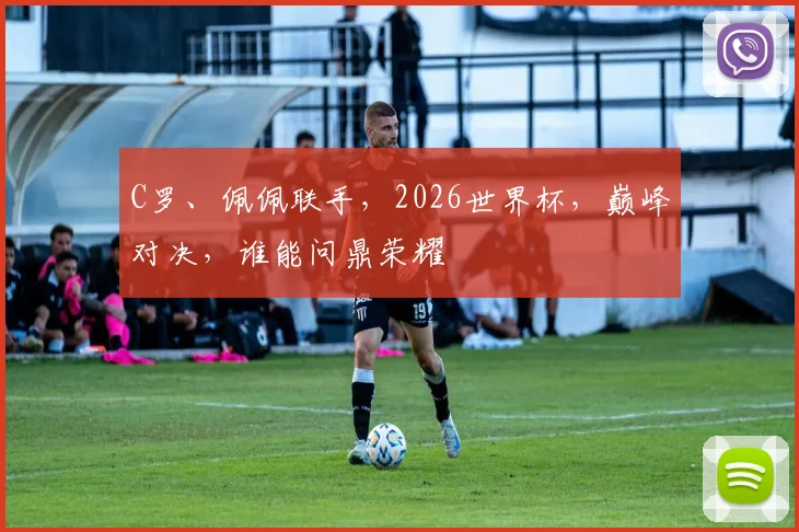 C罗、佩佩联手，2026世界杯，巅峰对决，谁能问鼎荣耀