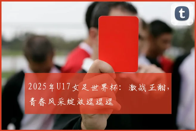 2025年U17女足世界杯：激战正酣，青春风采绽放逗逗逗